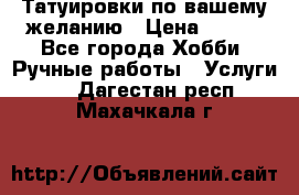 Татуировки,по вашему желанию › Цена ­ 500 - Все города Хобби. Ручные работы » Услуги   . Дагестан респ.,Махачкала г.